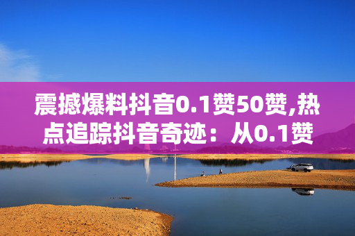 震撼爆料抖音0.1赞50赞,热点追踪抖音奇迹：从0.1赞飙升至50赞的背后真相！！